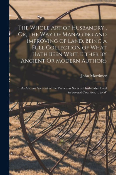 The Whole Art Of Husbandry; Or, The Way Of Managing And Improving Of Land. Being A Full Collection Of What Hath Been Writ, Either By Ancient Or Modern ... Husbandry Used In Several Counties; ... To W