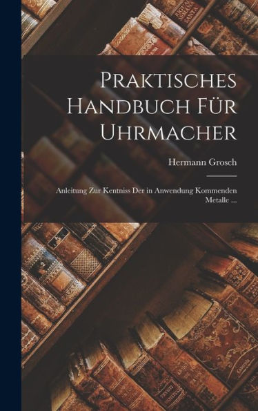 Praktisches Handbuch Für Uhrmacher: Anleitung Zur Kentniss Der In Anwendung Kommenden Metalle ... (German Edition)