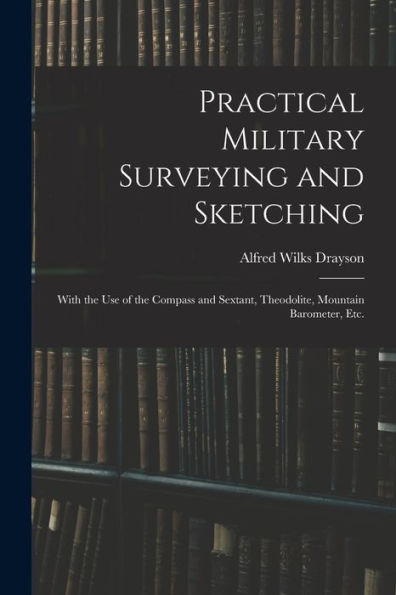 Practical Military Surveying And Sketching: With The Use Of The Compass And Sextant, Theodolite, Mountain Barometer, Etc.