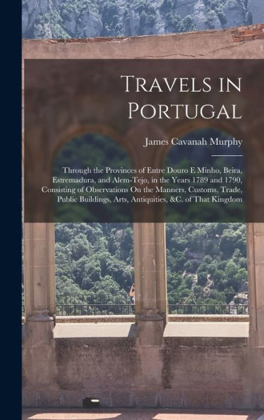 Travels In Portugal: Through The Provinces Of Entre Douro E Minho, Beira, Estremadura, And Alem-Tejo, In The Years 1789 And 1790, Consisting Of ... Arts, Antiquities, &C. Of That Kingdom