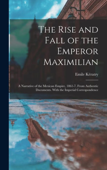 The Rise And Fall Of The Emperor Maximilian: A Narrative Of The Mexican Empire, 1861-7. From Authentic Documents. With The Imperial Correspondence
