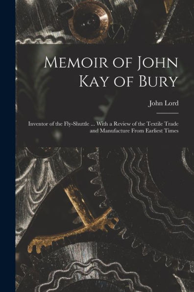 Memoir Of John Kay Of Bury: Inventor Of The Fly-Shuttle ... With A Review Of The Textile Trade And Manufacture From Earliest Times
