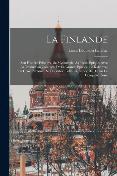 La Finlande: Son Histoire Primitive, Sa Mythologie, As Poésie Épique, Avec La Traduction Complète De Sa Grande Épopée: Le Kalewala, Son Génie ... Depuis La Conquête Russe (French Edition)