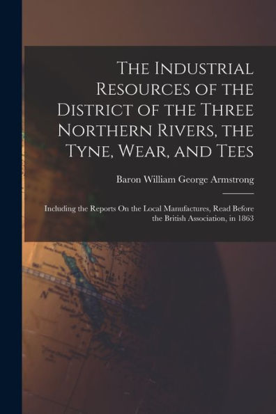The Industrial Resources Of The District Of The Three Northern Rivers, The Tyne, Wear, And Tees: Including The Reports On The Local Manufactures, Read Before The British Association, In 1863