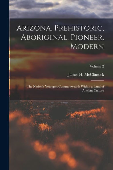 Arizona, Prehistoric, Aboriginal, Pioneer, Modern: The Nation'S Youngest Commonwealth Within A Land Of Ancient Culture; Volume 2