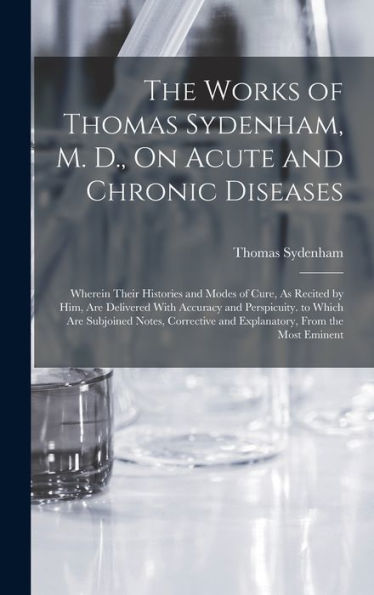 The Works Of Thomas Sydenham, M. D., On Acute And Chronic Diseases: Wherein Their Histories And Modes Of Cure, As Recited By Him, Are Delivered With ... And Explanatory, From The Most Eminent