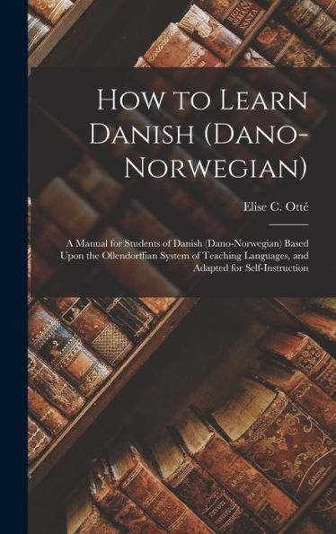 How To Learn Danish (Dano-Norwegian): A Manual For Students Of Danish (Dano-Norwegian) Based Upon The Ollendorffian System Of Teaching Languages, And Adapted For Self-Instruction