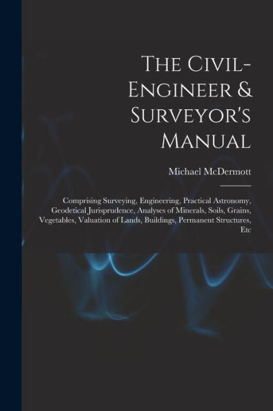 The Civil-Engineer & Surveyor'S Manual: Comprising Surveying, Engineering, Practical Astronomy, Geodetical Jurisprudence, Analyses Of Minerals, Soils, ... Lands, Buildings, Permanent Structures, Etc