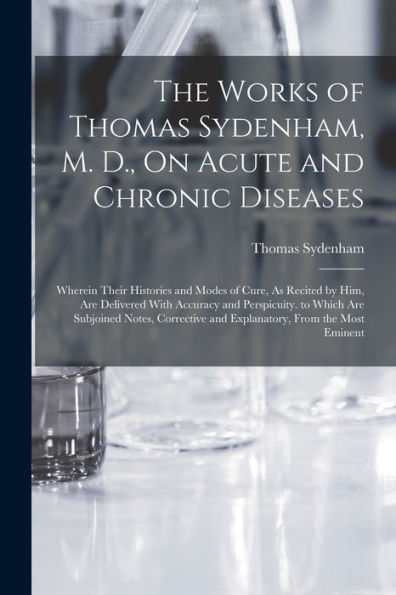 The Works Of Thomas Sydenham, M. D., On Acute And Chronic Diseases: Wherein Their Histories And Modes Of Cure, As Recited By Him, Are Delivered With ... And Explanatory, From The Most Eminent