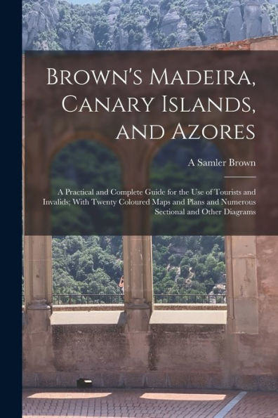 Brown'S Madeira, Canary Islands, And Azores: A Practical And Complete Guide For The Use Of Tourists And Invalids; With Twenty Coloured Maps And Plans And Numerous Sectional And Other Diagrams