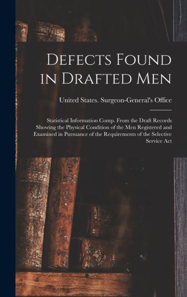 Defects Found In Drafted Men: Statistical Information Comp. From The Draft Records Showing The Physical Condition Of The Men Registered And Examined ... The Requirements Of The Selective Service Act