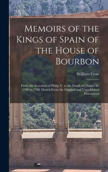 Memoirs Of The Kings Of Spain Of The House Of Bourbon: From The Accession Of Philip V. To The Death Of Charles Iii. 1700 To 1788. Drawn From The Original And Unpublished Documents