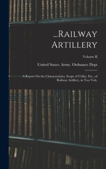 ...Railway Artillery: A Report On The Characteristics, Scope Of Utility, Etc., Of Railway Artillery, In Two Vols.; Volume Ii