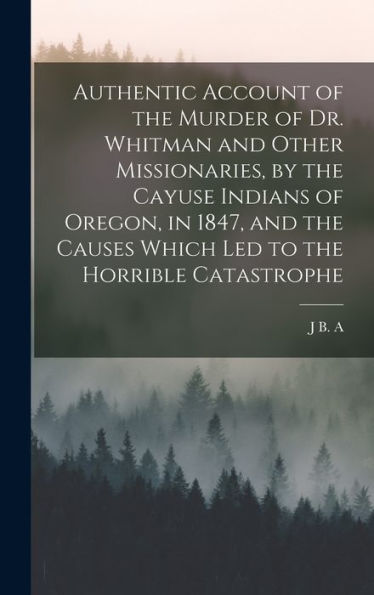 Authentic Account Of The Murder Of Dr. Whitman And Other Missionaries, By The Cayuse Indians Of Oregon, In 1847, And The Causes Which Led To The Horrible Catastrophe