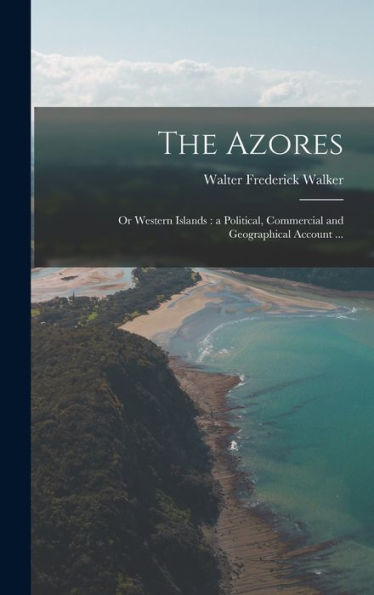 The Azores: Or Western Islands: A Political, Commercial And Geographical Account ...