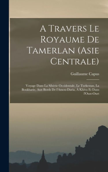 A Travers Le Royaume De Tamerlan (Asie Centrale); Voyage Dans La Sibérie Occidentale, Le Turkestan, La Boukharie, Aux Bords De L'Amou-Daria, À Khiva Et Dans L'Oust-Ourt (French Edition)