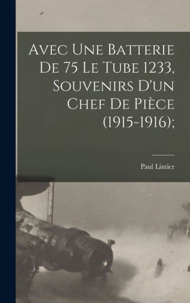 Avec Une Batterie De 75 Le Tube 1233, Souvenirs D'Un Chef De Pièce (1915-1916); (French Edition)