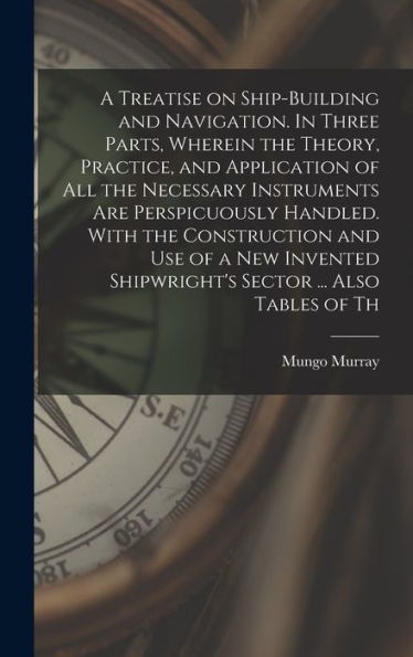 A Treatise On Ship-Building And Navigation. In Three Parts, Wherein The Theory, Practice, And Application Of All The Necessary Instruments Are ... Shipwright'S Sector ... Also Tables Of Th