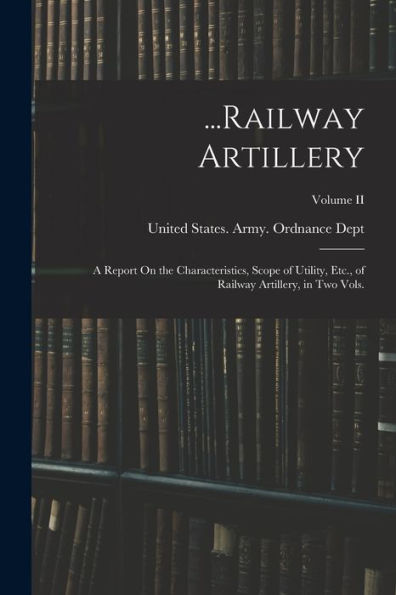 ...Railway Artillery: A Report On The Characteristics, Scope Of Utility, Etc., Of Railway Artillery, In Two Vols.; Volume Ii