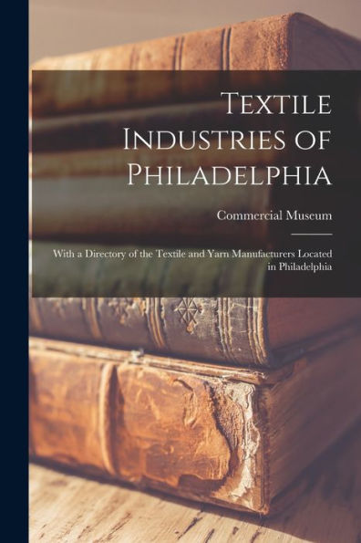 Textile Industries Of Philadelphia: With A Directory Of The Textile And Yarn Manufacturers Located In Philadelphia