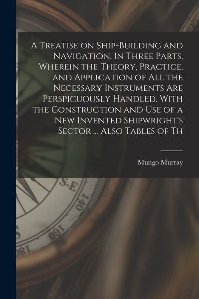 A Treatise On Ship-Building And Navigation. In Three Parts, Wherein The Theory, Practice, And Application Of All The Necessary Instruments Are ... Shipwright'S Sector ... Also Tables Of Th