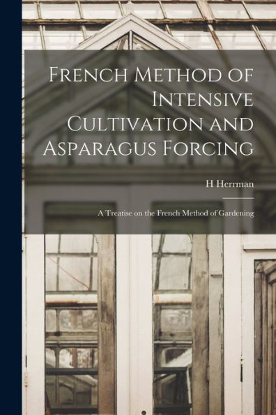 French Method Of Intensive Cultivation And Asparagus Forcing: A Treatise On The French Method Of Gardening