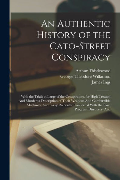 An Authentic History Of The Cato-Street Conspiracy; With The Trials At Large Of The Conspirators, For High Treason And Murder; A Description Of Their ... With The Rise, Progress, Discovery, And