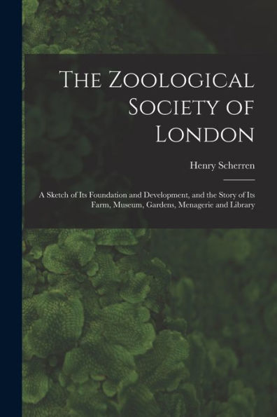 The Zoological Society Of London: A Sketch Of Its Foundation And Development, And The Story Of Its Farm, Museum, Gardens, Menagerie And Library