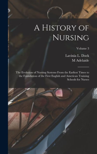 A History Of Nursing; The Evolution Of Nursing Systems From The Earliest Times To The Foundation Of The First English And American Training Schools For Nurses; Volume 3