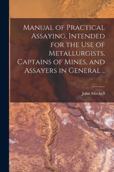 Manual Of Practical Assaying, Intended For The Use Of Metallurgists, Captains Of Mines, And Assayers In General ..