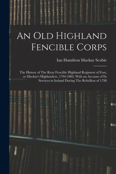An Old Highland Fencible Corps: The History Of The Reay Fencible Highland Regiment Of Foot, Or Mackay'S Highlanders, 1794-1802, With An Account Of Its Services In Ireland During The Rebellion Of 1798