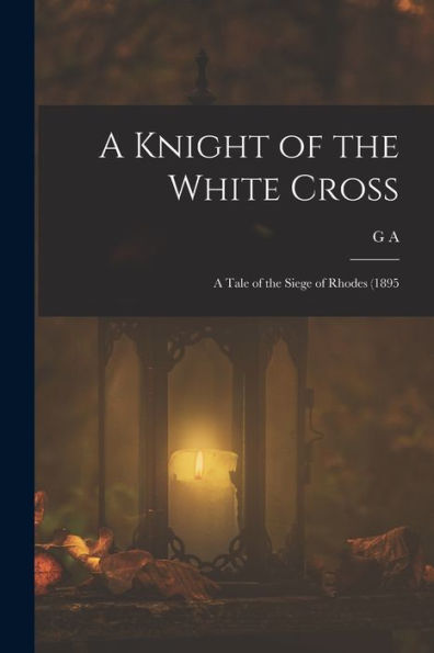 A Knight Of The White Cross; A Tale Of The Siege Of Rhodes (1895