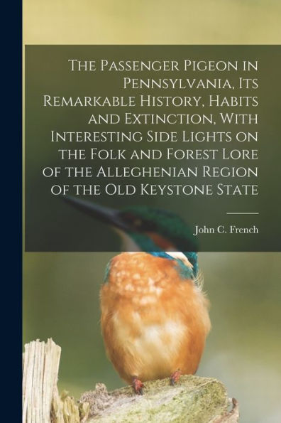 The Passenger Pigeon In Pennsylvania, Its Remarkable History, Habits And Extinction, With Interesting Side Lights On The Folk And Forest Lore Of The Alleghenian Region Of The Old Keystone State