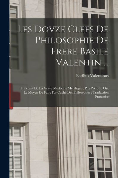 Les Dovze Clefs De Philosophie De Frere Basile Valentin ...: Traictant De La Vraye Medecine Metalique: Plus L'Azoth, Ou, Le Moyen De Faire L'Or Caché ... Traduction Francoise (French Edition)