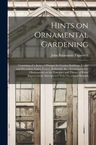 Hints On Ornamental Gardening: Consisting Of A Series Of Designs For Garden Buildings, Useful And Decorative Gates, Fences, Railroads, &C., ... Interspersed With Occasional Remark