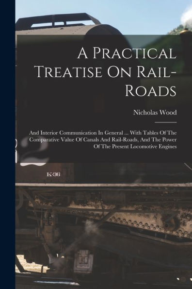 A Practical Treatise On Rail-Roads: And Interior Communication In General ... With Tables Of The Comparative Value Of Canals And Rail-Roads, And The Power Of The Present Locomotive Engines