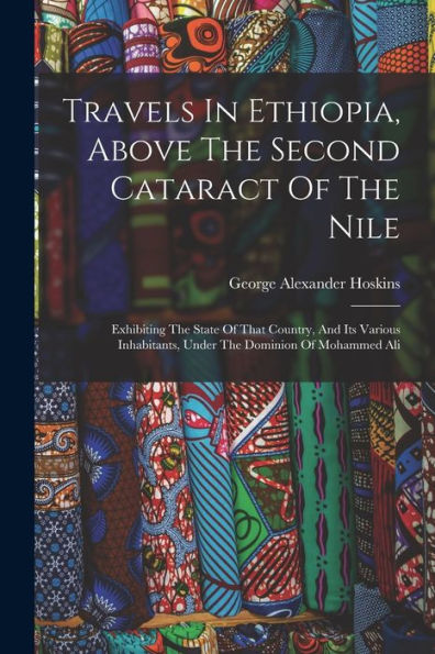 Travels In Ethiopia, Above The Second Cataract Of The Nile: Exhibiting The State Of That Country, And Its Various Inhabitants, Under The Dominion Of Mohammed Ali
