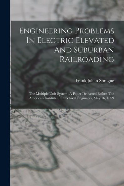 Engineering Problems In Electric Elevated And Suburban Railroading: The Multiple Unit System. A Paper Delivered Before The American Institute Of Electrical Engineers, May 16, 1899