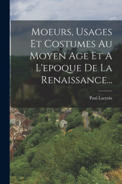 Moeurs, Usages Et Costumes Au Moyen Age Et A L'Epoque De La Renaissance... (French Edition)