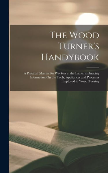 The Wood Turner'S Handybook: A Practical Manual For Workers At The Lathe: Embracing Information On The Tools, Appliances And Processes Employed In Wood Turning