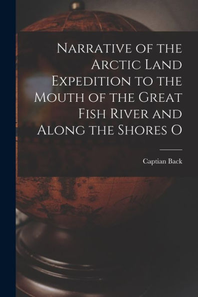 Narrative Of The Arctic Land Expedition To The Mouth Of The Great Fish River And Along The Shores O