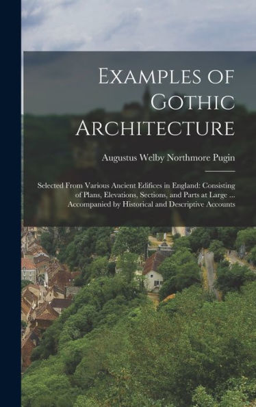 Examples Of Gothic Architecture: Selected From Various Ancient Edifices In England: Consisting Of Plans, Elevations, Sections, And Parts At Large ... Accompanied By Historical And Descriptive Accounts