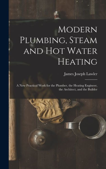Modern Plumbing, Steam And Hot Water Heating: A New Practical Work For The Plumber, The Heating Engineer, The Architect, And The Builder