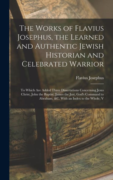 The Works Of Flavius Josephus, The Learned And Authentic Jewish Historian And Celebrated Warrior: To Which Are Added Three Dissertations Concerning ... To Abraham, &C. With An Index To The Whole, V