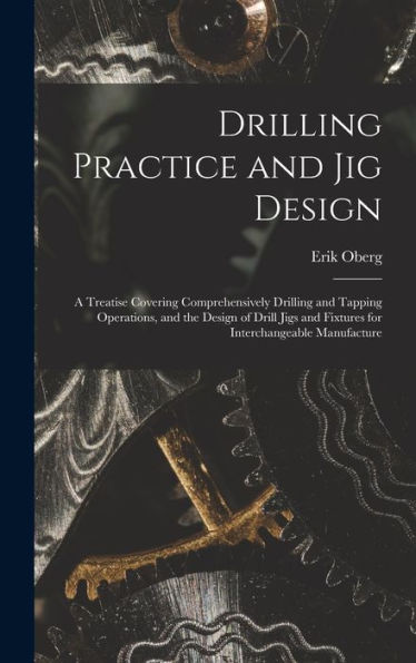 Drilling Practice And Jig Design: A Treatise Covering Comprehensively Drilling And Tapping Operations, And The Design Of Drill Jigs And Fixtures For Interchangeable Manufacture