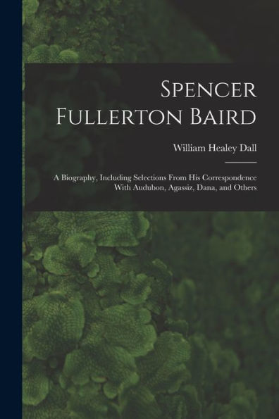 Spencer Fullerton Baird: A Biography, Including Selections From His Correspondence With Audubon, Agassiz, Dana, And Others