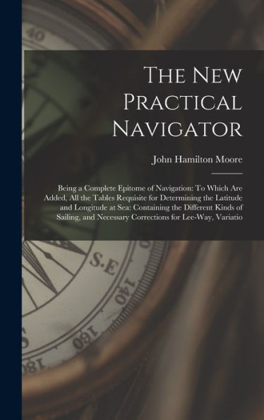 The New Practical Navigator: Being A Complete Epitome Of Navigation: To Which Are Added, All The Tables Requisite For Determining The Latitude And ... Necessary Corrections For Lee-Way, Variatio