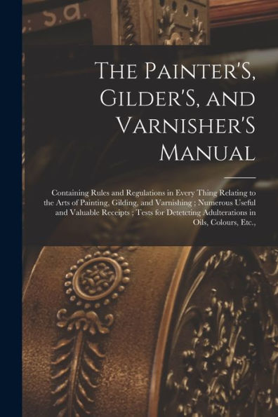 The Painter'S, Gilder'S, And Varnisher'S Manual: Containing Rules And Regulations In Every Thing Relating To The Arts Of Painting, Gilding, And ... Adulterations In Oils, Colours, Etc.,