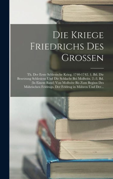 Die Kriege Friedrichs Des Grossen: Th. Der Erste Schlesische Krieg. 1740-1742. 1. Bd. Die Besetzung Schlesiens Und Die Schlacht Bei Mollwitz. 2.-3. ... Feldzug In Mähren Und Der... (German Edition)