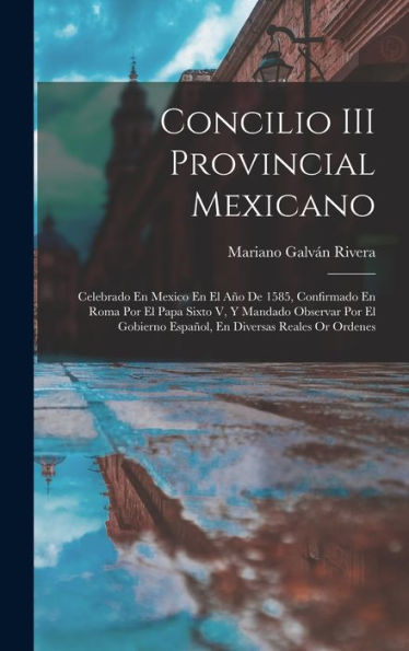 Concilio Iii Provincial Mexicano: Celebrado En Mexico En El Año De 1585, Confirmado En Roma Por El Papa Sixto V, Y Mandado Observar Por El Gobierno ... Diversas Reales Or Ordenes (Spanish Edition)
